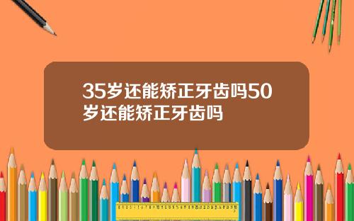 35岁还能矫正牙齿吗50岁还能矫正牙齿吗
