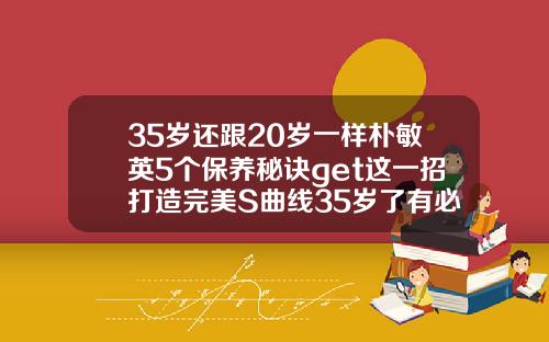 35岁还跟20岁一样朴敏英5个保养秘诀get这一招打造完美S曲线35岁了有必要做鼻子吗