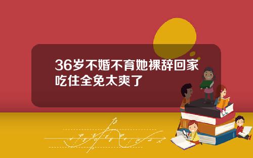 36岁不婚不育她裸辞回家吃住全免太爽了