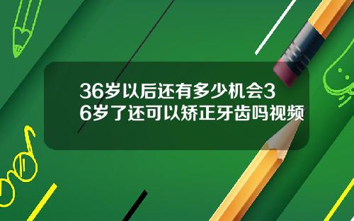 36岁以后还有多少机会36岁了还可以矫正牙齿吗视频