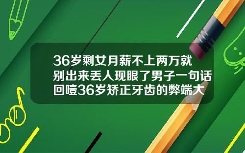 36岁剩女月薪不上两万就别出来丢人现眼了男子一句话回噎36岁矫正牙齿的弊端大吗