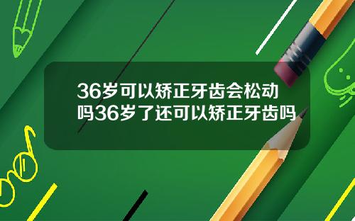 36岁可以矫正牙齿会松动吗36岁了还可以矫正牙齿吗