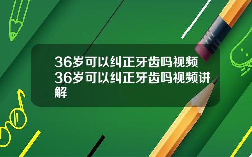 36岁可以纠正牙齿吗视频36岁可以纠正牙齿吗视频讲解