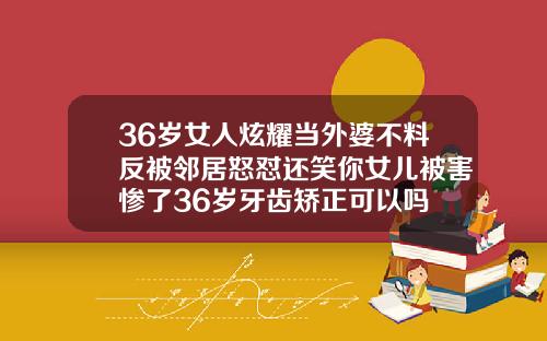 36岁女人炫耀当外婆不料反被邻居怒怼还笑你女儿被害惨了36岁牙齿矫正可以吗