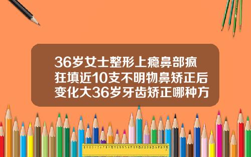36岁女士整形上瘾鼻部疯狂填近10支不明物鼻矫正后变化大36岁牙齿矫正哪种方式更好呢图片