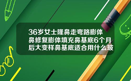 36岁女士隆鼻走弯路膨体鼻修复膨体填充鼻基底6个月后大变样鼻基底适合用什么玻尿酸
