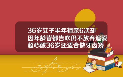 36岁女子半年相亲6次却因年龄皆都告吹仍不放弃追爱超心酸36岁还适合做牙齿矫正吗视频