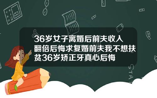 36岁女子离婚后前夫收入翻倍后悔求复婚前夫我不想扶贫36岁矫正牙真心后悔