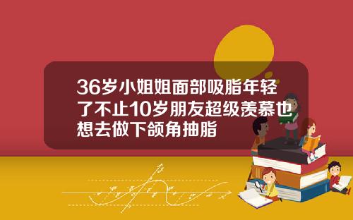 36岁小姐姐面部吸脂年轻了不止10岁朋友超级羡慕也想去做下颌角抽脂