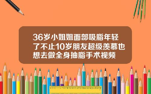 36岁小姐姐面部吸脂年轻了不止10岁朋友超级羡慕也想去做全身抽脂手术视频
