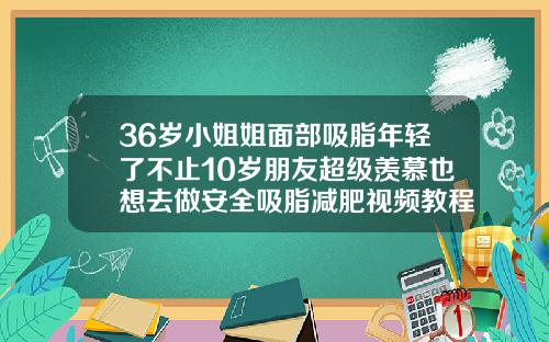 36岁小姐姐面部吸脂年轻了不止10岁朋友超级羡慕也想去做安全吸脂减肥视频教程