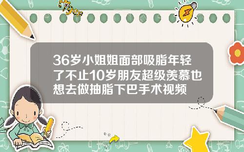 36岁小姐姐面部吸脂年轻了不止10岁朋友超级羡慕也想去做抽脂下巴手术视频