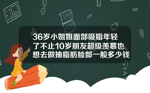 36岁小姐姐面部吸脂年轻了不止10岁朋友超级羡慕也想去做抽脂肪脸部一般多少钱