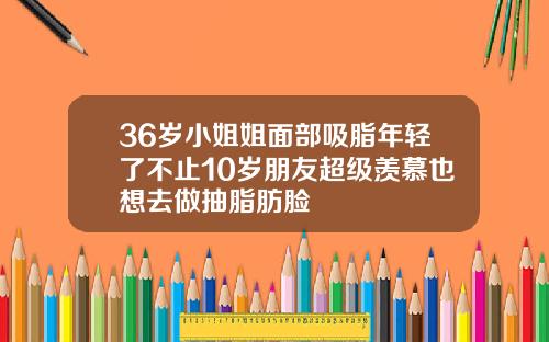 36岁小姐姐面部吸脂年轻了不止10岁朋友超级羡慕也想去做抽脂肪脸