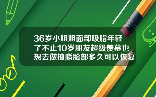 36岁小姐姐面部吸脂年轻了不止10岁朋友超级羡慕也想去做抽脂脸部多久可以恢复