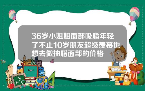 36岁小姐姐面部吸脂年轻了不止10岁朋友超级羡慕也想去做抽脂面部的价格
