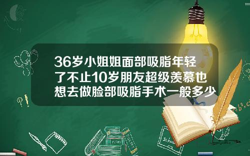 36岁小姐姐面部吸脂年轻了不止10岁朋友超级羡慕也想去做脸部吸脂手术一般多少钱