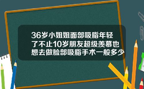 36岁小姐姐面部吸脂年轻了不止10岁朋友超级羡慕也想去做脸部吸脂手术一般多少钱