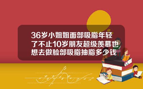 36岁小姐姐面部吸脂年轻了不止10岁朋友超级羡慕也想去做脸部吸脂抽脂多少钱