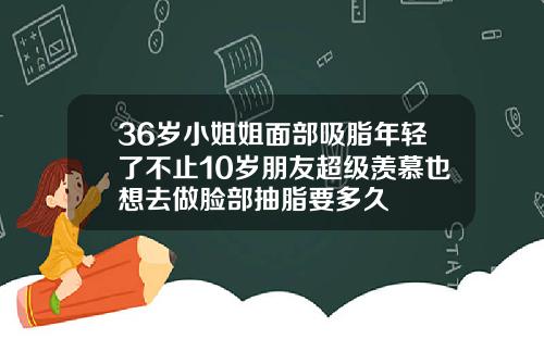 36岁小姐姐面部吸脂年轻了不止10岁朋友超级羡慕也想去做脸部抽脂要多久
