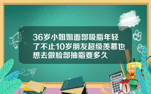 36岁小姐姐面部吸脂年轻了不止10岁朋友超级羡慕也想去做脸部抽脂要多久
