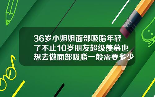 36岁小姐姐面部吸脂年轻了不止10岁朋友超级羡慕也想去做面部吸脂一般需要多少钱
