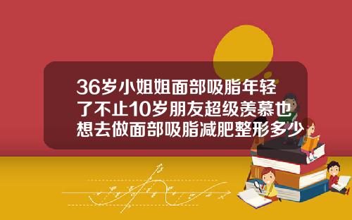 36岁小姐姐面部吸脂年轻了不止10岁朋友超级羡慕也想去做面部吸脂减肥整形多少钱