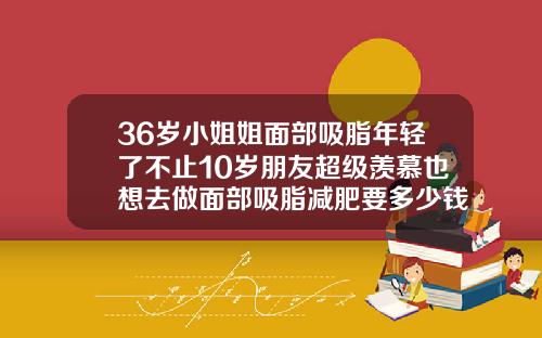 36岁小姐姐面部吸脂年轻了不止10岁朋友超级羡慕也想去做面部吸脂减肥要多少钱一次
