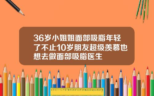36岁小姐姐面部吸脂年轻了不止10岁朋友超级羡慕也想去做面部吸脂医生