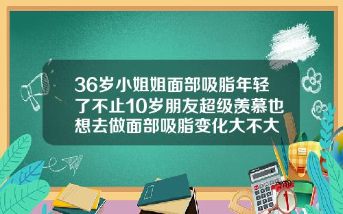 36岁小姐姐面部吸脂年轻了不止10岁朋友超级羡慕也想去做面部吸脂变化大不大
