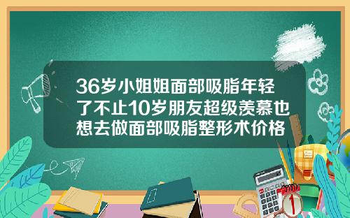 36岁小姐姐面部吸脂年轻了不止10岁朋友超级羡慕也想去做面部吸脂整形术价格