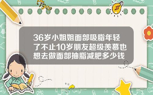 36岁小姐姐面部吸脂年轻了不止10岁朋友超级羡慕也想去做面部抽脂减肥多少钱