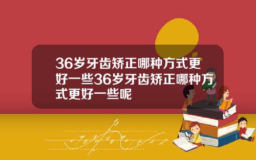36岁牙齿矫正哪种方式更好一些36岁牙齿矫正哪种方式更好一些呢