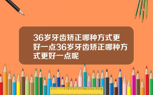 36岁牙齿矫正哪种方式更好一点36岁牙齿矫正哪种方式更好一点呢