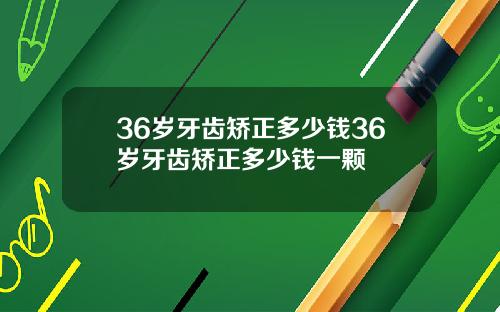 36岁牙齿矫正多少钱36岁牙齿矫正多少钱一颗