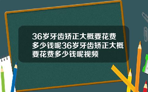 36岁牙齿矫正大概要花费多少钱呢36岁牙齿矫正大概要花费多少钱呢视频