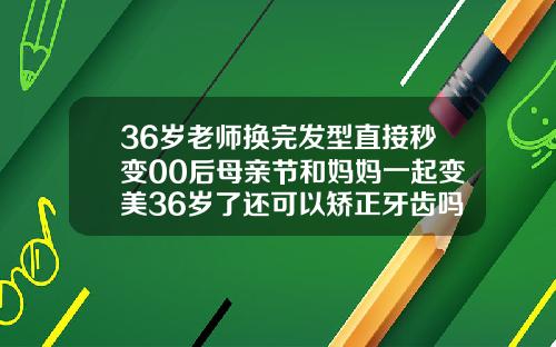 36岁老师换完发型直接秒变00后母亲节和妈妈一起变美36岁了还可以矫正牙齿吗视频