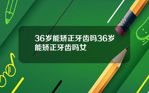 36岁能矫正牙齿吗36岁能矫正牙齿吗女