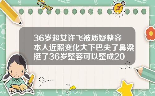 36岁超女许飞被质疑整容本人近照变化大下巴尖了鼻梁挺了36岁整容可以整成20岁的样子吗