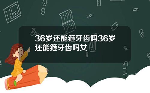 36岁还能箍牙齿吗36岁还能箍牙齿吗女