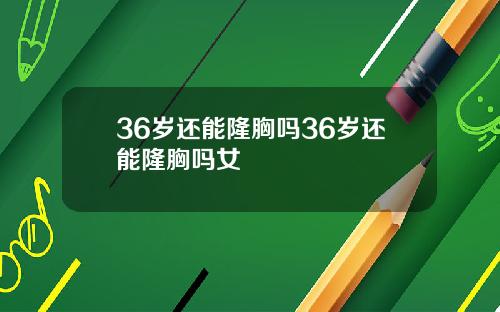 36岁还能隆胸吗36岁还能隆胸吗女