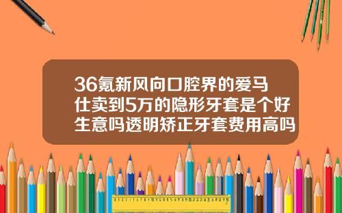 36氪新风向口腔界的爱马仕卖到5万的隐形牙套是个好生意吗透明矫正牙套费用高吗