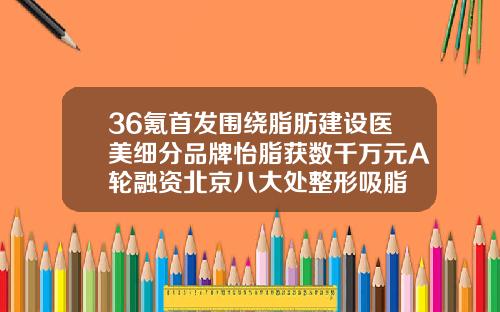 36氪首发围绕脂肪建设医美细分品牌怡脂获数千万元A轮融资北京八大处整形吸脂