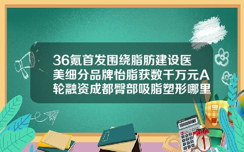 36氪首发围绕脂肪建设医美细分品牌怡脂获数千万元A轮融资成都臀部吸脂塑形哪里好