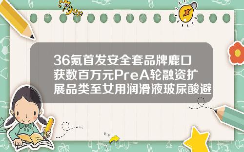 36氪首发安全套品牌鹿口获数百万元PreA轮融资扩展品类至女用润滑液玻尿酸避孕套哪个品牌好一点安全一点