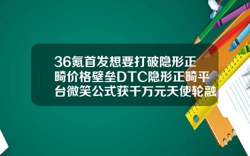 36氪首发想要打破隐形正畸价格壁垒DTC隐形正畸平台微笑公式获千万元天使轮融资口腔医院整形