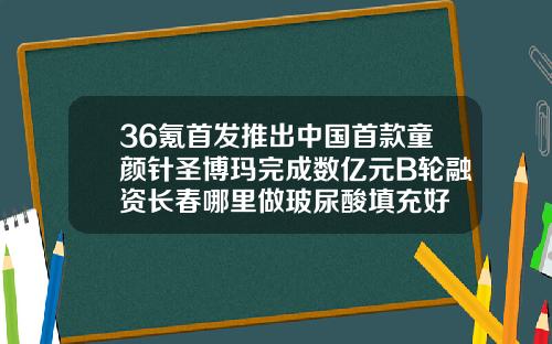 36氪首发推出中国首款童颜针圣博玛完成数亿元B轮融资长春哪里做玻尿酸填充好