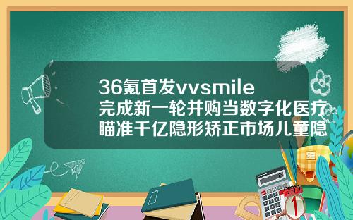 36氪首发vvsmile完成新一轮并购当数字化医疗瞄准千亿隐形矫正市场儿童隐形矫正牙齿费用多少
