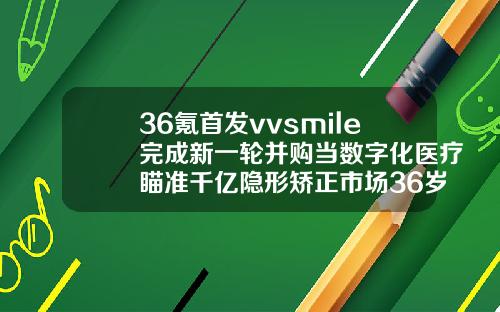 36氪首发vvsmile完成新一轮并购当数字化医疗瞄准千亿隐形矫正市场36岁还能整牙齿吗