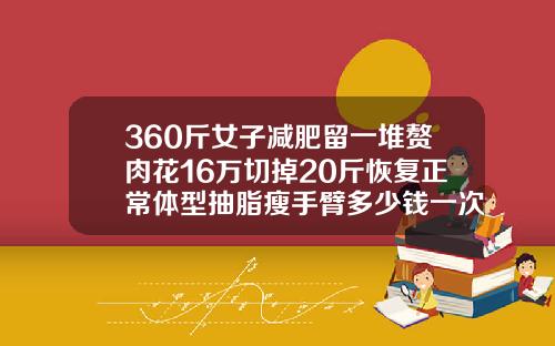 360斤女子减肥留一堆赘肉花16万切掉20斤恢复正常体型抽脂瘦手臂多少钱一次啊